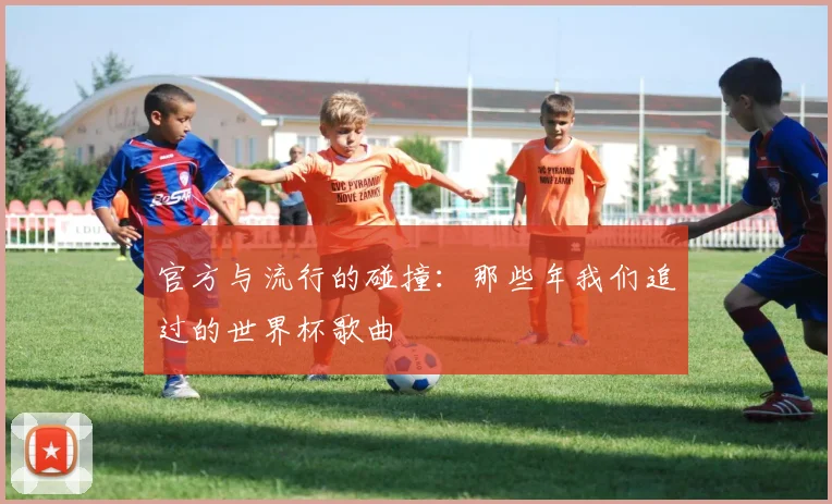 官方与流行的碰撞：那些年我们追过的世界杯歌曲