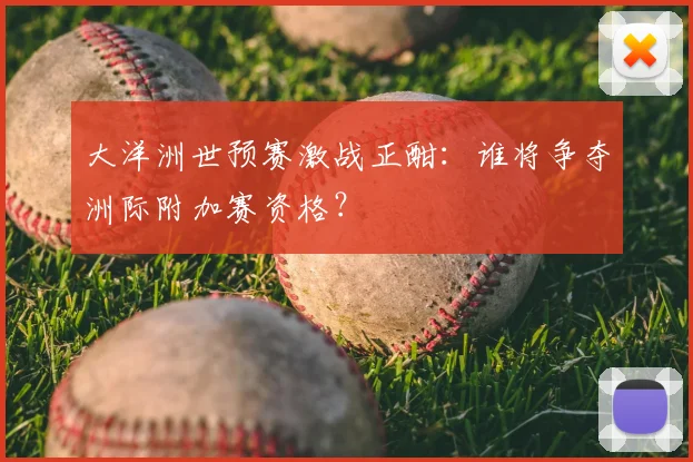 大洋洲世预赛激战正酣：谁将争夺洲际附加赛资格？