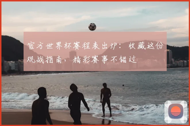 官方世界杯赛程表出炉：收藏这份观战指南，精彩赛事不错过