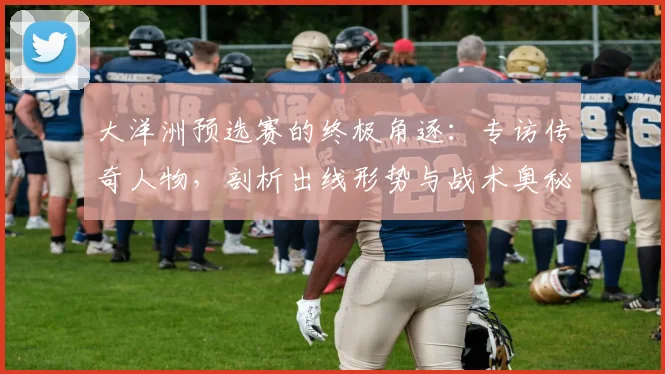 大洋洲预选赛的终极角逐：专访传奇人物，剖析出线形势与战术奥秘