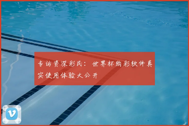 专访资深彩民:世界杯购彩软件真实使用体验大公开