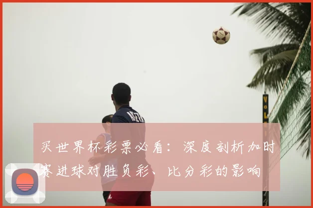 买世界杯彩票必看：深度剖析加时赛进球对胜负彩、比分彩的影响