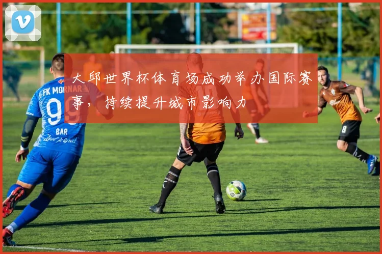 大邱世界杯体育场成功举办国际赛事，持续提升城市影响力