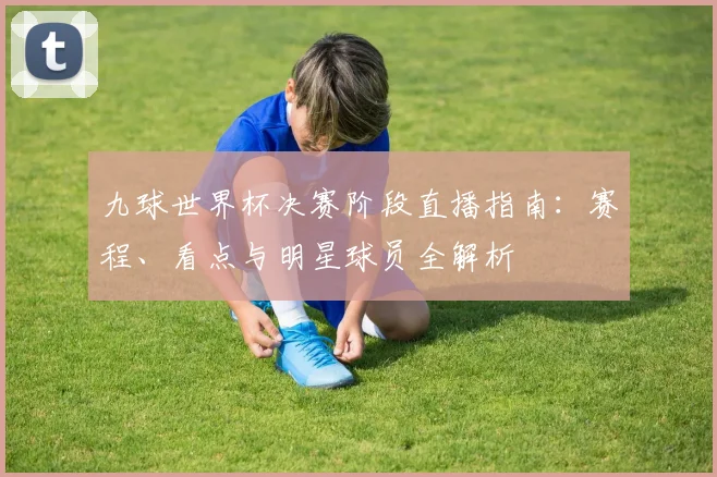 九球世界杯决赛阶段直播指南：赛程、看点与明星球员全解析