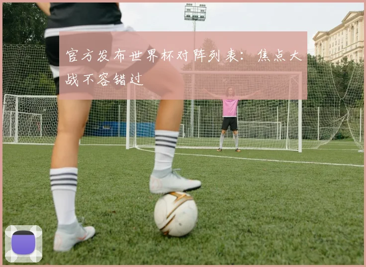 官方发布世界杯对阵列表：焦点大战不容错过